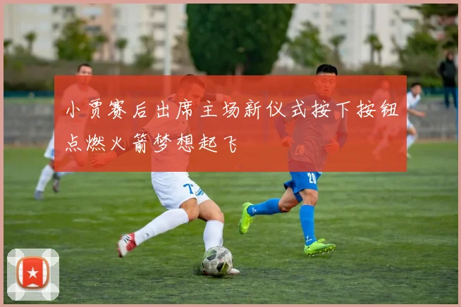 小贾赛后出席主场新仪式按下按钮点燃火箭梦想起飞