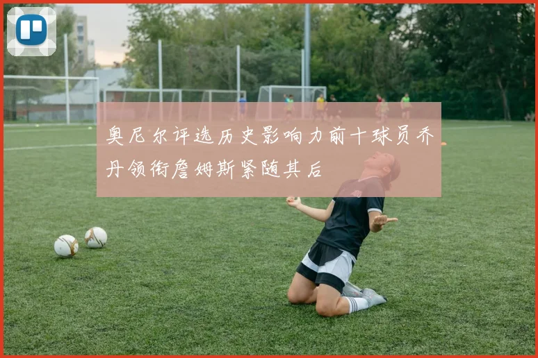 奥尼尔评选历史影响力前十球员乔丹领衔詹姆斯紧随其后