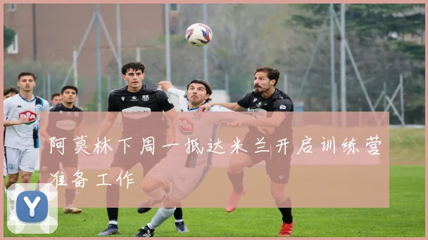 阿莫林下周一抵达米兰开启训练营准备工作