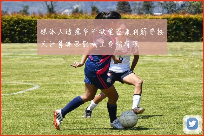 媒体人透露华子欲重签康利薪资按天计算晚签影响工资帽有限