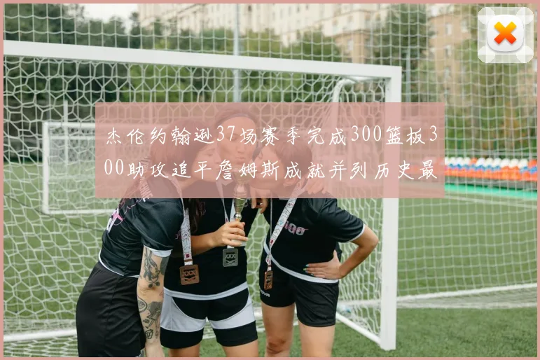 杰伦约翰逊37场赛季完成300篮板300助攻追平詹姆斯成就并列历史最快前锋