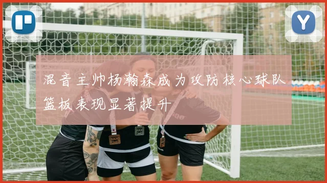 混音主帅杨瀚森成为攻防核心球队篮板表现显著提升