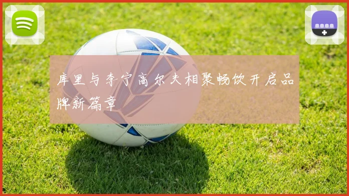 库里与李宁高尔夫相聚畅饮开启品牌新篇章
