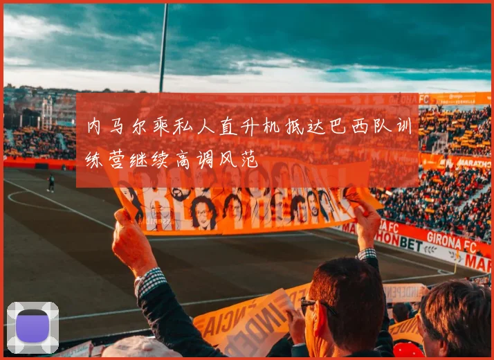内马尔乘私人直升机抵达巴西队训练营继续高调风范