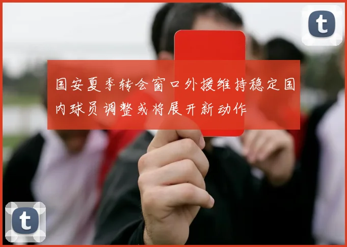 国安夏季转会窗口外援维持稳定国内球员调整或将展开新动作