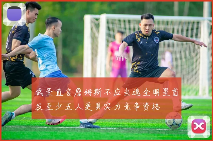 武圣直言詹姆斯不应当选全明星首发至少五人更具实力竞争资格