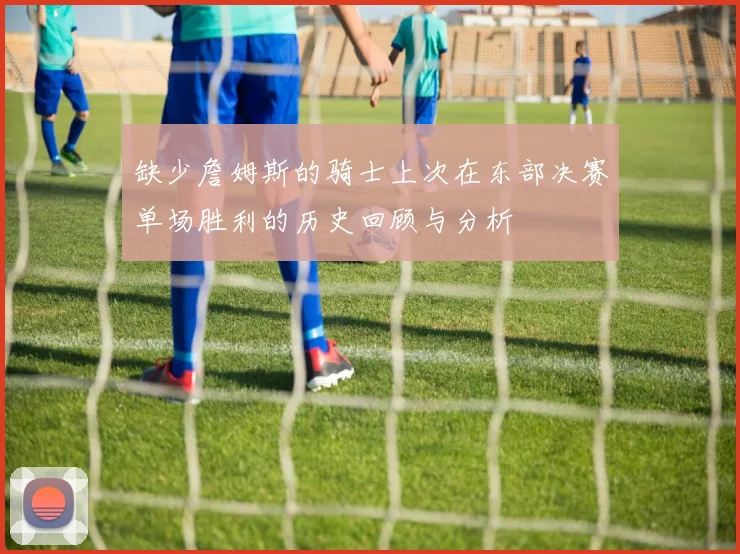 缺少詹姆斯的骑士上次在东部决赛单场胜利的历史回顾与分析
