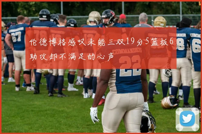 伦德博格感叹未能三双19分5篮板6助攻却不满足的心声