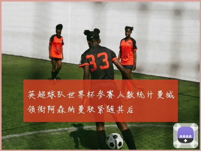 英超球队世界杯参赛人数统计曼城领衔阿森纳曼联紧随其后