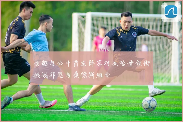 快船与公牛首发阵容对决哈登领衔挑战邓恩与桑德斯组合