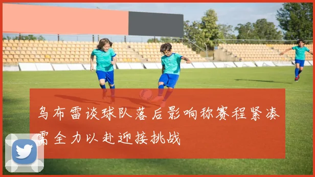 乌布雷谈球队落后影响称赛程紧凑需全力以赴迎接挑战