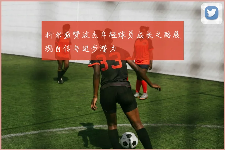 科尔盛赞波杰年轻球员成长之路展现自信与进步潜力