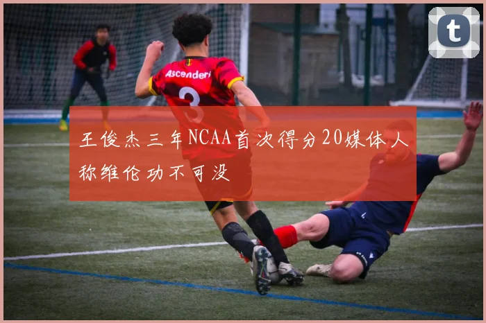 王俊杰三年NCAA首次得分20媒体人称维伦功不可没