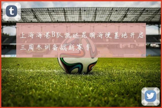上海海港B队抵达昆明海埂基地开启三周冬训备战新赛季