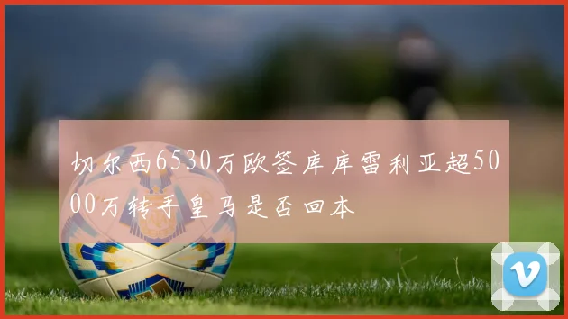 切尔西6530万欧签库库雷利亚超5000万转手皇马是否回本