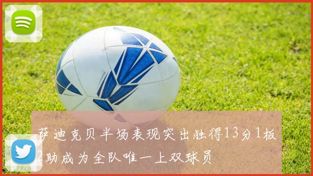萨迪克贝半场表现突出独得13分1板2助成为全队唯一上双球员
