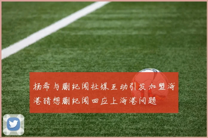 杨希与蒯纪闻社媒互动引发加盟海港猜想蒯纪闻回应上海港问题