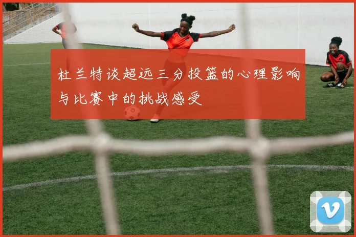 杜兰特谈超远三分投篮的心理影响与比赛中的挑战感受