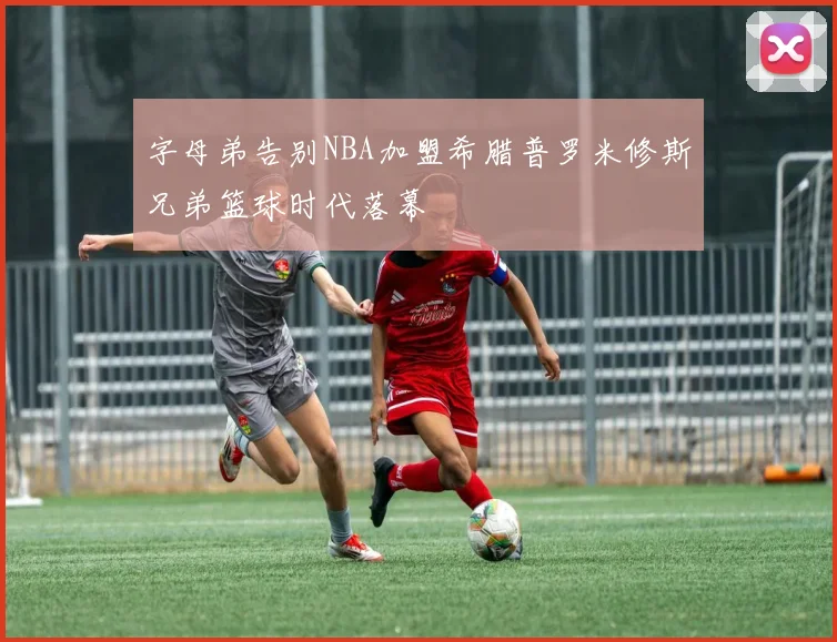字母弟告别NBA加盟希腊普罗米修斯兄弟篮球时代落幕